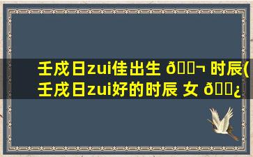 壬戍日zui
佳出生 🐬 时辰(壬戌日zui
好的时辰 女 🌿 命运)